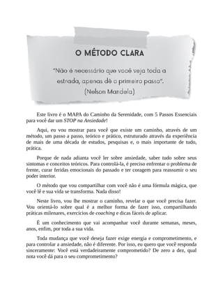 Este livro é o MAPA do Caminho da Serenidade, com 5 Passos Essenciais
para você dar um STOP na Ansiedade!
Aqui, eu vou mostrar para você que existe um caminho, através de um
método, um passo a passo, teórico e prático, estruturado através da experiência
de mais de uma década de estudos, pesquisas e, o mais importante de tudo,
prática.
Porque de nada adianta você ler sobre ansiedade, saber tudo sobre seus
sintomas e conceitos teóricos. Para controlá-la, é preciso enfrentar o problema de
frente, curar feridas emocionais do passado e ter coragem para reassumir o seu
poder interior.
O método que vou compartilhar com você não é uma fórmula mágica, que
você lê e sua vida se transforma. Nada disso!
Neste livro, vou lhe mostrar o caminho, revelar o que você precisa fazer.
Vou orientá-lo sobre qual é a melhor forma de fazer isso, compartilhando
práticas milenares, exercícios de coaching e dicas fáceis de aplicar.
É um conhecimento que vai acompanhar você durante semanas, meses,
anos, enfim, por toda a sua vida.
Toda mudança que você deseja fazer exige energia e comprometimento, e
para controlar a ansiedade, não é diferente. Por isso, eu quero que você responda
sinceramente: Você está verdadeiramente comprometido? De zero a dez, qual
nota você dá para o seu comprometimento?
 