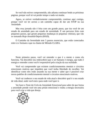 Se você não estiver comprometido, não adianta continuar lendo as próximas
páginas, porque você só vai perder tempo e nada vai mudar.
Agora, se estiver verdadeiramente comprometido, continue aqui comigo,
porque você vai ter acesso a um caminho capaz de dar um STOP na sua
Ansiedade.
Mas essa jornada não é feita com um grande passo, que tira você de um
estado de ansiedade para um estado de serenidade. É um percurso feito com
pequenos passos, que geram pequenas mudanças (e pequenas vitórias), que vão
se somando Hoje-Amanhã-Depois (HAD).
O Caminho da Serenidade tem 5 passos essenciais, que estão conectados
entre si e formam o que eu chamo de Método CLARA.
PASSO 1 - CONHECER
Neste primeiro passo, você vai entender o que é a mente e como ela
funciona. Vai descobrir (ou redescobrir) que o ser humano é energia, que tudo é
energia e entender como você é responsável pela criação da sua realidade.
Você vai compreender que existem condicionamentos mentais e circuitos
emocionais reativos que impedem que você tenha liberdade de escolher. Vai
identificar como eles estão atuando na sua mente e saber que é possível criar
novos padrões de condicionamento mental e circuitos emocionais reativos.
Você vai conhecer o seu estado de vida atual e descobrir qual é o seu estado
de vida ideal, onde você está e para onde você quer ir.
Vai fazer o Teste do Ciclo da Ansiedade Emocional para saber de que forma
a ansiedade prende você em uma prisão emocional e rouba a energia necessária
para você criar a vida que deseja.
PASSO 2 - LIMPAR
 