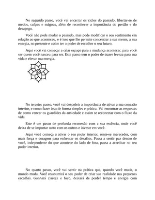 No segundo passo, você vai encerrar os ciclos do passado, libertar-se de
medos, culpas e mágoas, além de reconhecer a importância do perdão e do
desapego.
Você não pode mudar o passado, mas pode modificar o seu sentimento em
relação ao que aconteceu, e é isso que lhe permite concentrar a sua mente, a sua
energia, no presente e assim ter o poder de escolher o seu futuro.
Aqui você vai começar a criar espaço para a mudança acontecer, para você
ser quem você nasceu para ser. Este passo tem o poder de trazer leveza para sua
vida e elevar sua energia.
PASSO 3 - ACREDITAR
No terceiro passo, você vai descobrir a importância de ativar a sua conexão
interior, e como fazer isso de forma simples e prática. Vai encontrar as respostas
de como vencer os guardiões da ansiedade e assim se reconectar com o fluxo da
vida.
Este é um passo de profunda reconexão com a sua essência, onde você
deixa de se importar tanto com os outros e investe em você.
Aqui você começa a ativar o seu poder interior, sente-se merecedor, com
mais força e coragem para enfrentar os desafios. Passa a sentir paz dentro de
você, independente do que acontece do lado de fora, passa a acreditar no seu
poder interior.
PASSO 4 - REALIZAR
No quarto passo, você vai sentir na prática que, quando você muda, o
mundo muda. Você reassumirá o seu poder de criar sua realidade nas pequenas
escolhas. Ganhará clareza e foco, deixará de perder tempo e energia com
 