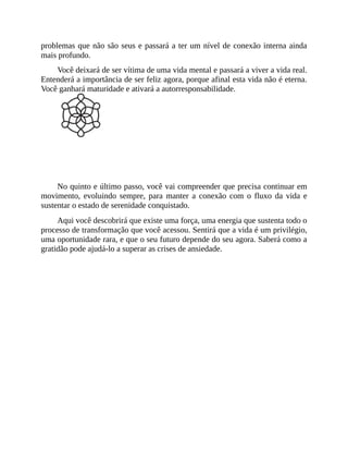 problemas que não são seus e passará a ter um nível de conexão interna ainda
mais profundo.
Você deixará de ser vítima de uma vida mental e passará a viver a vida real.
Entenderá a importância de ser feliz agora, porque afinal esta vida não é eterna.
Você ganhará maturidade e ativará a autorresponsabilidade.
PASSO 5 - AGRADECER
No quinto e último passo, você vai compreender que precisa continuar em
movimento, evoluindo sempre, para manter a conexão com o fluxo da vida e
sustentar o estado de serenidade conquistado.
Aqui você descobrirá que existe uma força, uma energia que sustenta todo o
processo de transformação que você acessou. Sentirá que a vida é um privilégio,
uma oportunidade rara, e que o seu futuro depende do seu agora. Saberá como a
gratidão pode ajudá-lo a superar as crises de ansiedade.
 