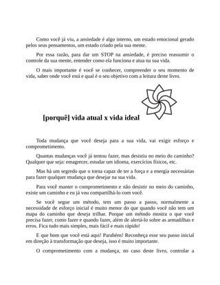 Como você já viu, a ansiedade é algo interno, um estado emocional gerado
pelos seus pensamentos, um estado criado pela sua mente.
Por essa razão, para dar um STOP na ansiedade, é preciso reassumir o
controle da sua mente, entender como ela funciona e atua na sua vida.
O mais importante é você se conhecer, compreender o seu momento de
vida, saber onde você está e qual é o seu objetivo com a leitura deste livro.
[porquê] vida atual x vida ideal
Toda mudança que você deseja para a sua vida, vai exigir esforço e
comprometimento.
Quantas mudanças você já tentou fazer, mas desistiu no meio do caminho?
Qualquer que seja: emagrecer, estudar um idioma, exercícios físicos, etc.
Mas há um segredo que o torna capaz de ter a força e a energia necessárias
para fazer qualquer mudança que desejar na sua vida.
Para você manter o comprometimento e não desistir no meio do caminho,
existe um caminho e eu já vou compartilhá-lo com você.
Se você segue um método, tem um passo a passo, normalmente a
necessidade de esforço inicial é muito menor do que quando você não tem um
mapa do caminho que deseja trilhar. Porque um método mostra o que você
precisa fazer, como fazer e quando fazer, além de alertá-lo sobre as armadilhas e
erros. Fica tudo mais simples, mais fácil e mais rápido!
E que bom que você está aqui! Parabéns! Reconheça esse seu passo inicial
em direção à transformação que deseja, isso é muito importante.
O comprometimento com a mudança, no caso deste livro, controlar a
 