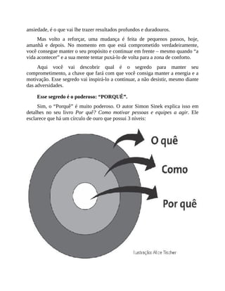 ansiedade, é o que vai lhe trazer resultados profundos e duradouros.
Mas volto a reforçar, uma mudança é feita de pequenos passos, hoje,
amanhã e depois. No momento em que está comprometido verdadeiramente,
você consegue manter o seu propósito e continuar em frente – mesmo quando “a
vida acontecer” e a sua mente tentar puxá-lo de volta para a zona de conforto.
Aqui você vai descobrir qual é o segredo para manter seu
comprometimento, a chave que fará com que você consiga manter a energia e a
motivação. Esse segredo vai inspirá-lo a continuar, a não desistir, mesmo diante
das adversidades.
Esse segredo é o poderoso: “PORQUÊ”.
Sim, o “Porquê” é muito poderoso. O autor Simon Sinek explica isso em
detalhes no seu livro Por quê? Como motivar pessoas e equipes a agir. Ele
esclarece que há um círculo de ouro que possui 3 níveis:
 