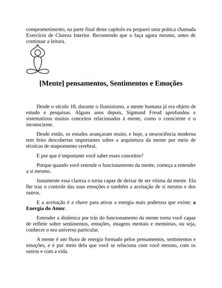 comprometimento, na parte final deste capítulo eu preparei uma prática chamada
Exercício de Clareza Interior. Recomendo que o faça agora mesmo, antes de
continuar a leitura.
[Mente] pensamentos, Sentimentos e Emoções
Desde o século 18, durante o Iluminismo, a mente humana já era objeto de
estudo e pesquisas. Alguns anos depois, Sigmund Freud aprofundou e
sistematizou muitos conceitos relacionados à mente, como o consciente e o
inconsciente.
Desde então, os estudos avançaram muito, e hoje, a neurociência moderna
tem feito descobertas importantes sobre a arquitetura da mente por meio de
técnicas de mapeamento cerebral.
E por que é importante você saber esses conceitos?
Porque quando você entende o funcionamento da mente, começa a entender
a si mesmo.
Justamente essa clareza o torna capaz de deixar de ser vítima da mente. Ela
lhe traz o controle das suas emoções e também a aceitação de si mesmo e dos
outros.
E a aceitação é a chave para ativar a energia mais poderosa que existe: a
Energia do Amor.
Entender a dinâmica por trás do funcionamento da mente torna você capaz
de refletir sobre sentimentos, emoções, imagens mentais e memórias, ou seja,
conhecer o seu universo particular.
A mente é um fluxo de energia formado pelos pensamentos, sentimentos e
emoções, e é por meio dela que você se relaciona com você mesmo, com os
outros e com a vida.
 