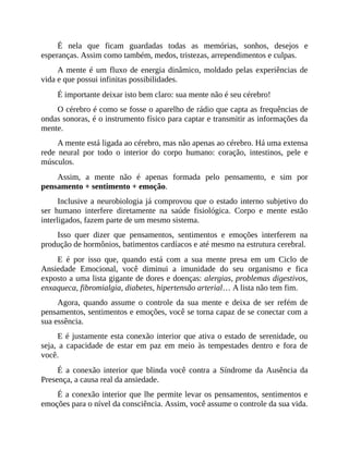 É nela que ficam guardadas todas as memórias, sonhos, desejos e
esperanças. Assim como também, medos, tristezas, arrependimentos e culpas.
A mente é um fluxo de energia dinâmico, moldado pelas experiências de
vida e que possui infinitas possibilidades.
É importante deixar isto bem claro: sua mente não é seu cérebro!
O cérebro é como se fosse o aparelho de rádio que capta as frequências de
ondas sonoras, é o instrumento físico para captar e transmitir as informações da
mente.
A mente está ligada ao cérebro, mas não apenas ao cérebro. Há uma extensa
rede neural por todo o interior do corpo humano: coração, intestinos, pele e
músculos.
Assim, a mente não é apenas formada pelo pensamento, e sim por
pensamento + sentimento + emoção.
Inclusive a neurobiologia já comprovou que o estado interno subjetivo do
ser humano interfere diretamente na saúde fisiológica. Corpo e mente estão
interligados, fazem parte de um mesmo sistema.
Isso quer dizer que pensamentos, sentimentos e emoções interferem na
produção de hormônios, batimentos cardíacos e até mesmo na estrutura cerebral.
E é por isso que, quando está com a sua mente presa em um Ciclo de
Ansiedade Emocional, você diminui a imunidade do seu organismo e fica
exposto a uma lista gigante de dores e doenças: alergias, problemas digestivos,
enxaqueca, fibromialgia, diabetes, hipertensão arterial… A lista não tem fim.
Agora, quando assume o controle da sua mente e deixa de ser refém de
pensamentos, sentimentos e emoções, você se torna capaz de se conectar com a
sua essência.
E é justamente esta conexão interior que ativa o estado de serenidade, ou
seja, a capacidade de estar em paz em meio às tempestades dentro e fora de
você.
É a conexão interior que blinda você contra a Síndrome da Ausência da
Presença, a causa real da ansiedade.
É a conexão interior que lhe permite levar os pensamentos, sentimentos e
emoções para o nível da consciência. Assim, você assume o controle da sua vida.
 