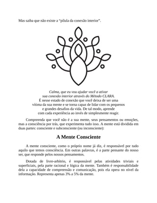 Mas saiba que não existe a “pílula da conexão interior”.
Calma, que eu vou ajudar você a ativar
sua conexão interior através do Método CLARA.
É nesse estado de conexão que você deixa de ser uma
vítima da sua mente e se torna capaz de lidar com os pequenos
e grandes desafios da vida. De tal modo, aprende
com cada experiência ao invés de simplesmente reagir.
Compreenda que você não é a sua mente, seus pensamentos ou emoções,
mas a consciência por trás, que experimenta tudo isso. A mente está dividida em
duas partes: consciente e subconsciente (ou inconsciente):
A Mente Consciente
A mente consciente, como o próprio nome já diz, é responsável por tudo
aquilo que temos consciência. Em outras palavras, é a parte pensante do nosso
ser, que responde pelos nossos pensamentos.
Dotada de livre-arbítrio, é responsável pelas atividades triviais e
superficiais, pela parte racional e lógica da mente. Também é responsabilidade
dela a capacidade de compreensão e comunicação, pois ela opera no nível da
informação. Representa apenas 3% a 5% da mente.
 