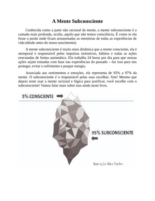 A Mente Subconsciente
Conhecida como a parte não racional da mente, a mente subconsciente é a
camada mais profunda, oculta, aquilo que não temos consciência. É como se ela
fosse o porão onde ficam armazenadas as memórias de todas as experiências de
vida (desde antes do nosso nascimento).
A mente subconsciente é muito mais dinâmica que a mente consciente, ela é
atemporal e responsável pelos impulsos instintivos, hábitos e todas as ações
executadas de forma automática. Ela trabalha 24 horas por dia para que nossas
ações sejam tomadas com base nas experiências do passado – faz isso para nos
proteger, evitar o sofrimento e poupar energia.
Associada aos sentimentos e emoções, ela representa de 95% a 97% da
mente. O subconsciente é o responsável pelas suas escolhas. Sim! Mesmo que
depois tente usar a mente racional e lógica para justificar, você escolhe com o
subconsciente! Vamos falar mais sobre isso ainda neste livro.
 