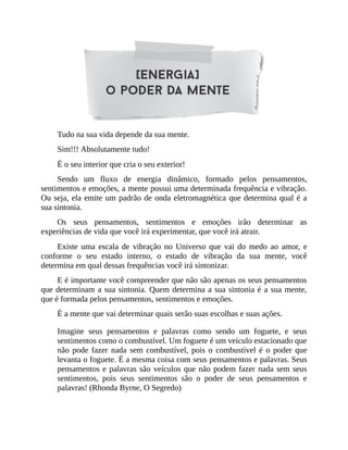 Tudo na sua vida depende da sua mente.
Sim!!! Absolutamente tudo!
É o seu interior que cria o seu exterior!
Sendo um fluxo de energia dinâmico, formado pelos pensamentos,
sentimentos e emoções, a mente possui uma determinada frequência e vibração.
Ou seja, ela emite um padrão de onda eletromagnética que determina qual é a
sua sintonia.
Os seus pensamentos, sentimentos e emoções irão determinar as
experiências de vida que você irá experimentar, que você irá atrair.
Existe uma escala de vibração no Universo que vai do medo ao amor, e
conforme o seu estado interno, o estado de vibração da sua mente, você
determina em qual dessas frequências você irá sintonizar.
E é importante você compreender que não são apenas os seus pensamentos
que determinam a sua sintonia. Quem determina a sua sintonia é a sua mente,
que é formada pelos pensamentos, sentimentos e emoções.
É a mente que vai determinar quais serão suas escolhas e suas ações.
Imagine seus pensamentos e palavras como sendo um foguete, e seus
sentimentos como o combustível. Um foguete é um veículo estacionado que
não pode fazer nada sem combustível, pois o combustível é o poder que
levanta o foguete. É a mesma coisa com seus pensamentos e palavras. Seus
pensamentos e palavras são veículos que não podem fazer nada sem seus
sentimentos, pois seus sentimentos são o poder de seus pensamentos e
palavras! (Rhonda Byrne, O Segredo)
 