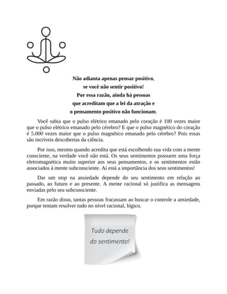 Não adianta apenas pensar positivo,
se você não sentir positivo!
Por essa razão, ainda há pessoas
que acreditam que a lei da atração e
o pensamento positivo não funcionam.
Você sabia que o pulso elétrico emanado pelo coração é 100 vezes maior
que o pulso elétrico emanado pelo cérebro? E que o pulso magnético do coração
é 5.000 vezes maior que o pulso magnético emanado pelo cérebro? Pois essas
são incríveis descobertas da ciência.
Por isso, mesmo quando acredita que está escolhendo sua vida com a mente
consciente, na verdade você não está. Os seus sentimentos possuem uma força
eletromagnética muito superior aos seus pensamentos, e os sentimentos estão
associados à mente subconsciente. Aí está a importância dos seus sentimentos!
Dar um stop na ansiedade depende do seu sentimento em relação ao
passado, ao futuro e ao presente. A mente racional só justifica as mensagens
enviadas pelo seu subconsciente.
Em razão disso, tantas pessoas fracassam ao buscar o controle a ansiedade,
porque tentam resolver tudo no nível racional, lógico.
 