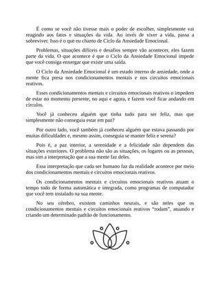 É como se você não tivesse mais o poder de escolher, simplesmente vai
reagindo aos fatos e situações da vida. Ao invés de viver a vida, passa a
sobreviver. Isso é o que eu chamo de Ciclo da Ansiedade Emocional.
Problemas, situações difíceis e desafios sempre vão acontecer, eles fazem
parte da vida. O que acontece é que o Ciclo da Ansiedade Emocional impede
que você consiga enxergar que existe uma saída.
O Ciclo da Ansiedade Emocional é um estado interno de ansiedade, onde a
mente fica presa nos condicionamentos mentais e nos circuitos emocionais
reativos.
Esses condicionamentos mentais e circuitos emocionais reativos o impedem
de estar no momento presente, no aqui e agora, e fazem você ficar andando em
círculos.
Você já conheceu alguém que tinha tudo para ser feliz, mas que
simplesmente não conseguia estar em paz?
Por outro lado, você também já conheceu alguém que estava passando por
muitas dificuldades e, mesmo assim, conseguia se manter feliz e serena?
Pois é, a paz interior, a serenidade e a felicidade não dependem das
situações exteriores. O problema não são as situações, os lugares ou as pessoas,
mas sim a interpretação que a sua mente faz deles.
Essa interpretação que cada ser humano faz da realidade acontece por meio
dos condicionamentos mentais e circuitos emocionais reativos.
Os condicionamentos mentais e circuitos emocionais reativos atuam o
tempo todo de forma automática e integrada, como programas de computador
que você tem instalado na sua mente.
No seu cérebro, existem caminhos neurais, e são neles que os
condicionamentos mentais e circuitos emocionais reativos “rodam”, atuando e
criando um determinado padrão de funcionamento.
 