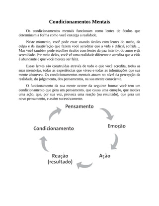 Condicionamentos Mentais
Os condicionamentos mentais funcionam como lentes de óculos que
determinam a forma como você enxerga a realidade.
Neste momento, você pode estar usando óculos com lentes do medo, da
culpa e da insatisfação que fazem você acreditar que a vida é difícil, sofrida…
Mas você também pode escolher óculos com lentes da paz interior, do amor e da
serenidade. Por meio delas, você vê uma realidade diferente e acredita que a vida
é abundante e que você merece ser feliz.
Essas lentes são construídas através de tudo o que você acredita, todas as
suas memórias, todas as experiências que viveu e todas as informações que sua
mente absorveu. Os condicionamentos mentais atuam no nível da percepção da
realidade, do julgamento, dos pensamentos, na sua mente consciente.
O funcionamento da sua mente ocorre da seguinte forma: você tem um
condicionamento que gera um pensamento, que causa uma emoção, que motiva
uma ação, que, por sua vez, provoca uma reação (ou resultado), que gera um
novo pensamento, e assim sucessivamente.
 