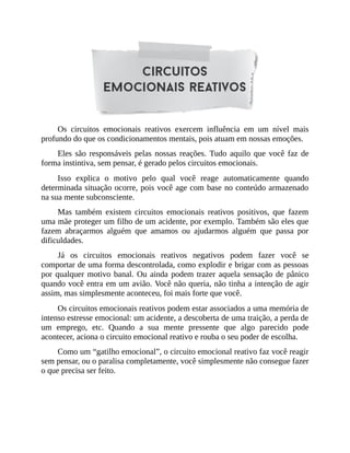 Os circuitos emocionais reativos exercem influência em um nível mais
profundo do que os condicionamentos mentais, pois atuam em nossas emoções.
Eles são responsáveis pelas nossas reações. Tudo aquilo que você faz de
forma instintiva, sem pensar, é gerado pelos circuitos emocionais.
Isso explica o motivo pelo qual você reage automaticamente quando
determinada situação ocorre, pois você age com base no conteúdo armazenado
na sua mente subconsciente.
Mas também existem circuitos emocionais reativos positivos, que fazem
uma mãe proteger um filho de um acidente, por exemplo. Também são eles que
fazem abraçarmos alguém que amamos ou ajudarmos alguém que passa por
dificuldades.
Já os circuitos emocionais reativos negativos podem fazer você se
comportar de uma forma descontrolada, como explodir e brigar com as pessoas
por qualquer motivo banal. Ou ainda podem trazer aquela sensação de pânico
quando você entra em um avião. Você não queria, não tinha a intenção de agir
assim, mas simplesmente aconteceu, foi mais forte que você.
Os circuitos emocionais reativos podem estar associados a uma memória de
intenso estresse emocional: um acidente, a descoberta de uma traição, a perda de
um emprego, etc. Quando a sua mente pressente que algo parecido pode
acontecer, aciona o circuito emocional reativo e rouba o seu poder de escolha.
Como um “gatilho emocional”, o circuito emocional reativo faz você reagir
sem pensar, ou o paralisa completamente, você simplesmente não consegue fazer
o que precisa ser feito.
 