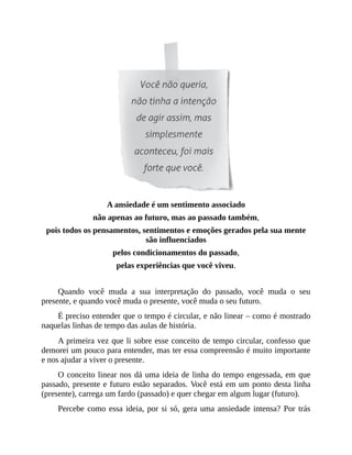 A ansiedade é um sentimento associado
não apenas ao futuro, mas ao passado também,
pois todos os pensamentos, sentimentos e emoções gerados pela sua mente
são influenciados
pelos condicionamentos do passado,
pelas experiências que você viveu.
Quando você muda a sua interpretação do passado, você muda o seu
presente, e quando você muda o presente, você muda o seu futuro.
É preciso entender que o tempo é circular, e não linear – como é mostrado
naquelas linhas de tempo das aulas de história.
A primeira vez que li sobre esse conceito de tempo circular, confesso que
demorei um pouco para entender, mas ter essa compreensão é muito importante
e nos ajudar a viver o presente.
O conceito linear nos dá uma ideia de linha do tempo engessada, em que
passado, presente e futuro estão separados. Você está em um ponto desta linha
(presente), carrega um fardo (passado) e quer chegar em algum lugar (futuro).
Percebe como essa ideia, por si só, gera uma ansiedade intensa? Por trás
 