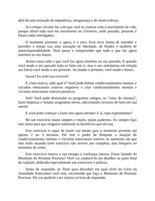 dela há uma sensação de impotência, insegurança e de muito esforço.
Já o tempo circular faz com que você se conecte com o movimento da vida,
porque afinal tudo está em movimento no Universo, onde passado, presente e
futuro estão interligados.
O momento presente, o agora, é o zero. Essa nova forma de entender e
perceber o tempo traz uma sensação de liberdade, de fluidez e também de
autorresponsabilidade. Você passa a compreender que tudo o que faz agora
interfere no seu futuro.
Assim como tudo o que você faz agora interfere no seu passado. E quando
você muda o seu passado (não os fatos em si, mas o seu sentimento em relação
aos fatos) você muda o seu presente. Ao mudar o presente, você muda o futuro.
Sacou? Eu acho isso incrível!
E a boa notícia, sabe qual é? Você pode deletar condicionamentos mentais e
circuitos emocionais reativos negativos e criar condicionamentos mentais e
circuitos emocionais reativos positivos.
Sim! Você pode desinstalar os programas antigos, os “vírus do sistema”,
fazer limpezas e instalar programas novos, adicionando circuitos do bem em sua
mente!
E você pode começar a fazer isso agora mesmo! E aí, topa experimentar?
Há um exercício muito simples e muito, muito poderoso. Eu sempre faço
este alerta para que ninguém subestime os benefícios que ele traz.
Este exercício é capaz de trazer sua mente para o momento presente em
apenas 2 ou 3 minutos. Ele tem o poder de bloquear a atuação de
condicionamentos mentais e circuitos emocionais reativos no momento em que
eles estão atuando (este exercício não reverte por completo, mas bloqueia no
momento da crise).
Este exercício renova a sua energia e confiança interna. Estou falando do
Momento de Presente Precioso! Você vai conhecê-lo em detalhes na parte final
do capítulo, dedicada especialmente aos exercícios e práticas.
Antes de responder ao Teste para descobrir em qual nível do Ciclo da
Ansiedade Emocional você está, recomendo que faça o Momento de Presente
Precioso. Ele vai ajudá-lo a ter clareza na hora de responder.
 