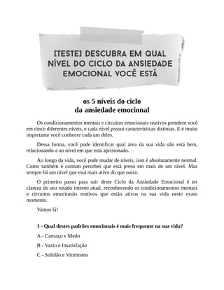 os 5 níveis do ciclo
da ansiedade emocional
Os condicionamentos mentais e circuitos emocionais reativos prendem você
em cinco diferentes níveis, e cada nível possui características distintas. E é muito
importante você conhecer cada um deles.
Dessa forma, você pode identificar qual área da sua vida não está bem,
relacionando-a ao nível em que está aprisionado.
Ao longo da vida, você pode mudar de níveis, isso é absolutamente normal.
Como também é comum perceber que está preso em mais de um nível. Mas
sempre há um nível que está mais ativo do que outro.
O primeiro passo para sair deste Ciclo da Ansiedade Emocional é ter
clareza do seu estado interno atual, reconhecendo os condicionamentos mentais
e circuitos emocionais reativos que estão ativos na sua vida neste exato
momento.
Vamos lá!
1 - Qual destes padrões emocionais é mais frequente na sua vida?
A - Cansaço e Medo
B - Vazio e Insatisfação
C - Solidão e Vitimismo
 