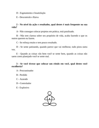 D - Esgotamento e Insatisfação
E - Descontrole e Raiva
2 - No nível da ação e resultados, qual destes é mais frequente na sua
vida?
A - Não consegue colocar projetos em prática, está paralisado.
B - Não tem clareza sobre seu propósito de vida, acaba fazendo o que os
outros querem ou fazem.
C - Se esforça muito e tem pouco resultado.
D - Se sente patinando, quando parece que vai melhorar, tudo piora outra
vez.
E - Quando as coisas vão bem você se sente bem, quando as coisas não
saem como planejado você se sente mal.
3 - Se você tivesse que colocar um rótulo em você, qual destes você
escolheria?
A - Procrastinador
B - Perdido
C - Azarado
D - Controlador
E - Explosivo
 