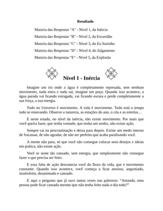Resultado
Maioria das Respostas "A" - Nível 1, da Inércia
Maioria das Respostas "B" - Nível 2, da Escuridão
Maioria das Respostas "C" - Nível 3, do Eu Sozinho
Maioria das Respostas "D" - Nível 4, do Julgamento
Maioria das Respostas "E" - Nível 5, da Explosão
Nível 1 - Inércia
Imagine um rio onde a água é completamente represada, sem nenhum
movimento, nada entra e nada sai, imagine um poço. Quando isso acontece, a
água parada vai ficando estragada, vai ficando escura e perde completamente a
sua força, a sua energia.
Tudo no Universo é movimento. A vida é movimento. Tudo está o tempo
todo se renovando. Observe a natureza, as estações do ano, o céu e as estrelas…
E neste estado, no nível da inércia, não existe movimento. Por mais que
você queira fazer, que tenha vontade, que tenha um sonho, não existe ação.
Sempre cai na procrastinação e deixa para depois. Existe um medo interno
de fracassar, de não agradar, de não ser perfeito que acaba paralisando você.
A mente não para, só que você não consegue colocar seus desejos e ideias
em prática, não existe ação.
Você se sente tão cansado, sem energia, que simplesmente não consegue
fazer o que precisa ser feito.
E essa falta de ação desconecta você do fluxo da vida, que é movimento
constante. Quando isso acontece, você começa a ficar ansioso, angustiado,
insatisfeito, desanimado e cansado.
E aqui a pergunta que já ouvi tantas vezes nas palestras: “Amanda, uma
pessoa pode ficar cansada mesmo que não tenha feito nada o dia todo?”
 
