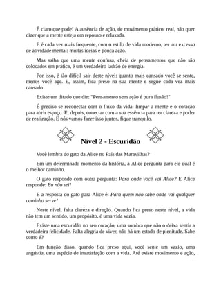 É claro que pode! A ausência de ação, de movimento prático, real, não quer
dizer que a mente esteja em repouso e relaxada.
E é cada vez mais frequente, com o estilo de vida moderno, ter um excesso
de atividade mental: muitas ideias e pouca ação.
Mas saiba que uma mente confusa, cheia de pensamentos que não são
colocados em prática, é um verdadeiro ladrão de energia.
Por isso, é tão difícil sair deste nível: quanto mais cansado você se sente,
menos você age. E, assim, fica preso na sua mente e segue cada vez mais
cansado.
Existe um ditado que diz: "Pensamento sem ação é pura ilusão!"
É preciso se reconectar com o fluxo da vida: limpar a mente e o coração
para abrir espaço. E, depois, conectar com a sua essência para ter clareza e poder
de realização. E nós vamos fazer isso juntos, fique tranquilo.
Nível 2 - Escuridão
Você lembra do gato da Alice no País das Maravilhas?
Em um determinado momento da história, a Alice pergunta para ele qual é
o melhor caminho.
O gato responde com outra pergunta: Para onde você vai Alice? E Alice
responde: Eu não sei!
E a resposta do gato para Alice é: Para quem não sabe onde vai qualquer
caminho serve!
Neste nível, falta clareza e direção. Quando fica preso neste nível, a vida
não tem um sentido, um propósito, é uma vida vazia.
Existe uma escuridão no seu coração, uma sombra que não o deixa sentir a
verdadeira felicidade. Falta alegria de viver, não há um estado de plenitude. Sabe
como é?
Em função disso, quando fica preso aqui, você sente um vazio, uma
angústia, uma espécie de insatisfação com a vida. Até existe movimento e ação,
 