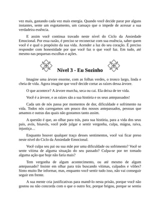 vez mais, gastando cada vez mais energia. Quando você decide parar por alguns
instantes, sente um esgotamento, um cansaço que o impede de acessar a sua
verdadeira essência.
E assim você continua travado neste nível do Ciclo da Ansiedade
Emocional. Por essa razão, é preciso se reconectar com sua essência, saber quem
você é e qual o propósito da sua vida. Acender a luz do seu coração. É preciso
responder com honestidade por que você faz o que você faz. Em tudo, até
mesmo nas pequenas escolhas e ações.
Nível 3 - Eu Sozinho
Imagine uma árvore enorme, com as folhas verdes, o tronco largo, linda e
cheia de vida. Agora imagine que você decide cortar as raízes dessa árvore.
O que acontece? A árvore murcha, seca ou cai. Ela deixa de ter vida.
Você é a árvore, e as raízes são a sua história e os seus antepassados!
Cada um de nós passa por momentos de dor, dificuldade e sofrimento na
vida. Todos nós carregamos um pouco dos nossos antepassados, pessoas que
amamos e outras das quais não gostamos tanto assim.
A questão é que, ao olhar para trás, para sua história, para a vida dos seus
pais, avós, bisavós, você pode julgar e sentir vergonha, culpa, mágoa, raiva,
injustiça…
Enquanto houver qualquer traço desses sentimentos, você vai ficar preso
neste nível do Ciclo da Ansiedade Emocional.
Você culpa seu pai ou sua mãe por uma dificuldade ou sofrimento? Você se
sente vítima de alguma situação do seu passado? Culpa-se por ter tomado
alguma ação que hoje não faria mais?
Tem vergonha de algum acontecimento, ou até mesmo de algum
antepassado? Insiste em olhar para trás buscando vítimas, culpados e vilões?
Sinto muito lhe informar, mas, enquanto você sentir tudo isso, não vai conseguir
seguir em frente.
A sua mente cria justificativas para mantê-lo nesta prisão, porque você não
gostou ou não concorda com o que o outro fez, porque brigou, porque se sentiu
 