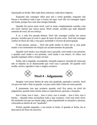 injustiçado ou ferido. Mas nada disso interessa, nada disso importa.
Enquanto não conseguir olhar para trás e sentir gratidão, enquanto não
honrar e reconhecer tudo o que o trouxe até aqui, você não vai conseguir seguir
em frente, porque fica com uma energia limitada.
Quando fica preso neste nível, você se sente completamente sozinho, com
um vazio interno que nunca passa. Neste estado, acredita que tudo depende
somente de você, do seu esforço.
E aí, a vida fica pesada demais. Você não consegue confiar nas outras
pessoas, acredita que só você é capaz de fazer do jeito certo. Você não consegue
confiar no fluxo da vida, e isso gera ansiedade e excesso de preocupação.
O que passou, passou… Você não pode mudar os fatos em si, mas pode
mudar o seu sentimento em relação aos acontecimentos do passado.
Quando você muda a sua relação com o passado, você muda o seu presente,
e quando você muda o seu presente, você muda o seu futuro. Já vimos isso
quando expliquei sobre o tempo circular.
Então, não é negando, escondendo, tentando esquecer, fazendo de conta que
não se importa ou se distanciando que você cura o passado. Só quando você
acolhe, aceita e agradece é que a mágica acontece.
Nível 4 - Julgamento
Imagine você preso dentro de uma sala quadrada, apertada e estreita. Você
vai para um lado e bate na parede, vai para outro lado e bate em outra parede.
É justamente isso que acontece quando você fica preso no nível do
julgamento, quando tenta rotular todas as experiências, pessoas e situações.
Isso é bom, isso é mau… Isso é certo, isso é errado… Isso é feio, isso é
bonito… Quando tenta racionalizar tudo o que acontece, você está neste nível.
No momento em que sua mente julga, acaba enquadrando as situações e pessoas,
colocando-as dentro de um “quadrado”.
Porém, quando enquadra, a sua mente se fecha. E quando se fecha, ela se
desconecta do fluxo do universo.
 