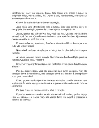 simplesmente reage, no impulso. Então, fala coisas sem pensar e depois se
arrepende, briga, bate na mesa, etc. O pior é que, normalmente, sobra para as
pessoas que mais amamos.
O nível da explosão é um estado de separação.
Aqui existe uma identificação com a matéria, pois você acredita que é os
seus papéis. Por exemplo, que você é o seu cargo ou a sua profissão.
Assim, quando seu trabalho vai mal, você fica mal. Quando seu casamento
vai mal, você fica mal. Quando seu trabalho vai bem, você fica bem. Quando seu
casamento vai bem, você fica bem.
E, como sabemos, problemas, desafios e situações difíceis fazem parte da
vida, vão sempre existir.
Neste nível, qualquer situação que aconteça fora do planejado é motivo para
explodir.
A vida se torna um campo minado. Você vira uma bomba-relógio, prestes a
explodir. Qualquer coisa, “boom”!
E você deve concordar comigo, essas explosões geram muito barulho, não é
mesmo?
Pois é… Neste estado, você não consegue mais ouvir os outros. Pior, não
consegue ouvir a sua essência, não consegue ouvir a si mesmo. É desesperador
viver preso neste nível.
E isso provoca mais separação, que traz uma raiva contida, que causa um
sentimento de vazio, que gera ansiedade e o prende mais ainda a este ciclo de
sofrimento.
Por isso, é preciso limpar a mente e abrir o coração.
É preciso cortar essa cadeia de circuito emocional reativo, ganhar espaço
entre o estímulo e a reação (sim, nós vamos fazer isso aqui!) e reassumir o
controle da sua vida!
 