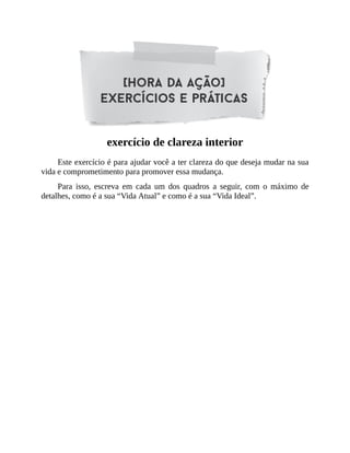 exercício de clareza interior
Este exercício é para ajudar você a ter clareza do que deseja mudar na sua
vida e comprometimento para promover essa mudança.
Para isso, escreva em cada um dos quadros a seguir, com o máximo de
detalhes, como é a sua “Vida Atual” e como é a sua “Vida Ideal”.
 