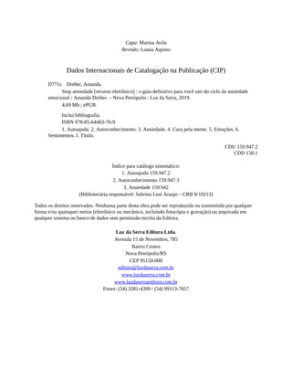 Capa: Marina Avila
Revisão: Luana Aquino
Dados Internacionais de Catalogação na Publicação (CIP)
D771s Dreher, Amanda.
Stop ansiedade [recurso eletrônico] : o guia definitivo para você sair do ciclo da ansiedade
emocional / Amanda Dreher. – Nova Petrópolis : Luz da Serra, 2019.
4,69 Mb ; ePUB.
Inclui bibliografia.
ISBN 978-85-64463-76-9
1. Autoajuda. 2. Autoconhecimento. 3. Ansiedade. 4. Cura pela mente. 5. Emoções. 6.
Sentimentos. I. Título.
CDU 159.947.2
CDD 158.1
Índice para catálogo sistemático:
1. Autoajuda 159.947.2
2. Autoconhecimento 159.947.3
3. Ansiedade 159.942
(Bibliotecária responsável: Sabrina Leal Araujo – CRB 8/10213)
Todos os direitos reservados. Nenhuma parte desta obra pode ser reproduzida ou transmitida por qualquer
forma e/ou quaisquer meios (eletrônico ou mecânico, incluindo fotocópia e gravação) ou arquivada em
qualquer sistema ou banco de dados sem permissão escrita da Editora.
Luz da Serra Editora Ltda.
Avenida 15 de Novembro, 785
Bairro Centro
Nova Petrópolis/RS
CEP 95150-000
editora@luzdaserra.com.br
www.luzdaserra.com.br
www.luzdaserraeditora.com.br
Fones: (54) 3281-4399 / (54) 99113-7657
 