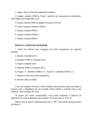 1. Agora, faça 3 ciclos de respiração completa.
2. Inspire, retenha COM ar (“reter” significa dar uma pausa na respiração,
você segura um pouquinho o ar).
3. Expire, retenha SEM ar (segure um pouco sem ar).
4. Volte a inspirar, retenha COM ar.
5. Expire, retenha SEM ar.
6. Inspire, retenha COM ar.
7. Expire, retenha SEM ar.
PASSO 4: CONEXÃO INTERIOR
1. Você vai colocar uma contagem no ciclo respiratório, da seguinte
maneira.
2. Inspire contando até 4.
3. Retenha COM ar contando até 6.
4. Expire contando até 6
5. Retenha SEM ar contando até 2.
6. Inspire: 4 – Retenha COM ar: 6 – Expire: 6 - Retenha SEM ar: 2.
7. Repita 9 vezes este ciclo respiratório.
8. Pronto! Abra os olhos!
Com esse simples exercício, você se sentirá mais presente, pois esse ritmo o
conecta com a frequência do seu coração. Você sentirá a conexão com a sua
essência, com a energia do amor.
Se quiser (ou sentir necessidade), você pode aumentar o número de
repetições do ciclo respiratório para quantas vezes precisar: 6, 9 ou 12.
Depois que já estiver familiarizado com o “PP”, você pode começar direto
do Passo 4.
 