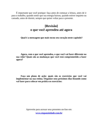 É importante que você pratique: faça antes de começar a leitura, antes de ir
para o trabalho, quando sentir que sua energia baixou, quando estiver inquieto ou
cansado, antes de dormir, sempre que quiser voltar para o presente.
[Revisão]
o que você aprendeu até agora
Qual é a mensagem que mais tocou seu coração neste capítulo?
Agora, com o que você aprendeu, o que você vai fazer diferente na
sua vida? Quais são as mudanças que você está comprometido a fazer
agora?
Faça um plano de ação: quais são os exercícios que você vai
implementar na sua rotina. Organize seus próximos dias listando como
vai fazer para colocar em prática os exercícios:
Aproveite para acessar seus presentes on-line em:
www.stopansiedade.com.br
 