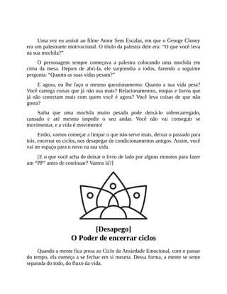 Uma vez eu assisti ao filme Amor Sem Escalas, em que o George Cloney
era um palestrante motivacional. O título da palestra dele era: “O que você leva
na sua mochila?”
O personagem sempre começava a palestra colocando uma mochila em
cima da mesa. Depois de abri-la, ele surprendia a todos, fazendo a seguinte
pergunta: “Quanto as suas vidas pesam?”
E agora, eu lhe faço o mesmo questionamento: Quanto a sua vida pesa?
Você carrega coisas que já não usa mais? Relacionamentos, roupas e livros que
já não conectam mais com quem você é agora? Você leva coisas de que não
gosta?
Saiba que uma mochila muito pesada pode deixá-lo sobrecarregado,
cansado e até mesmo impedir o seu andar. Você não vai conseguir se
movimentar, e a vida é movimento!
Então, vamos começar a limpar o que não serve mais, deixar o passado para
trás, encerrar os ciclos, nos desapegar de condicionamentos antigos. Assim, você
vai ter espaço para o novo na sua vida.
[E o que você acha de deixar o livro de lado por alguns minutos para fazer
um “PP” antes de continuar? Vamos lá?]
[Desapego]
O Poder de encerrar ciclos
Quando a mente fica presa ao Ciclo da Ansiedade Emocional, com o passar
do tempo, ela começa a se fechar em si mesma. Dessa forma, a mente se sente
separada do todo, do fluxo da vida.
 