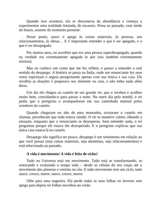 Quando isso acontece, ela se desconecta da abundância e começa a
experimentar uma realidade limitada, de escassez. Presa ao passado, com medo
do futuro, ausente do momento presente.
Nesse ponto, nasce o apego às coisas materiais, às pessoas, aos
relacionamentos, às ideias… E é importante entender o que é ser apegado, e o
que é ser desapegado.
Por muitos anos, eu acreditei que era uma pessoa superdesapegada, quando
na verdade era extremamente apegada (e por isso também extremamente
ansiosa).
Mas eu conheci um conto que me fez refletir, e passei a entender o real
sentido do desapego. A história se passa na Índia, onde um renunciante fez seus
votos espirituais e seguia peregrinando apenas com sua túnica e sua cuia. Ele
recolhia as doações e preparava seu alimento na cuia, e não tinha nada além
disso.
Um dia ele chegou ao castelo de um grande rei, que o recebeu e acolheu
muito bem, convidando-o para passar a noite. No outro dia pela manhã, o rei
pediu que o peregrino o acompanhasse em sua caminhada matinal pelos
arredores do castelo.
Quando chegaram no alto de uma montanha, avistaram o castelo em
chamas, perceberam que tudo estava ruindo. O rei se manteve calmo, olhando a
situação, enquanto que o renunciante se desesperou. Sem entender nada, o rei
perguntou porque ele estava tão desesperado. E o peregrino explicou que sua
única cuia estava lá no castelo.
Desapego não significa ter pouco, desapego é um sentimento em relação ao
que você possui (seja coisas materiais, seja memórias, seja relacionamentos) e
está relacionado ao passado.
A vida é movimento! A vida é feita de ciclos!
Tudo no Universo está em movimento. Tudo está se transformando, se
renovando e evoluindo o tempo todo – desde as células do seu corpo até o
movimento dos planetas e estrelas no céu. E todo movimento tem um ciclo, tudo
nasce, cresce, morre, nasce, cresce, morre.
Olhe para uma nogueira. Ela perde todas as suas folhas no inverno sem
apego para depois ter folhas novinhas no verão.
 