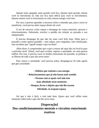 Quanto mais apegado, mais pesado você fica. Quanto mais pesado, menos
você se movimenta na vida (ou fica mais difícil para você se movimentar).
Quanto menos você se movimenta na vida, menos energia você tem.
Por isso, é preciso aprender a encerrar ciclos e entender que, para o novo se
manifestar, você precisa abrir espaço dentro de você.
O ato de encerrar ciclos requer o desapego de coisas materiais, pessoas e
relacionamentos. Sobretudo, envolve o perdão em relação ao passado e aos
antepassados.
É preciso desapegar do que não faz mais você feliz hoje. Olhar para o
passado e sentir apenas gratidão – sem culpas, sem vergonhas, sem vitimização,
sem acreditar que “aquele tempo é que era bom”.
Além disso, é compreender que o que o trouxe até aqui não vai levá-lo para
o próximo nível. Afinal, você quer evoluir, superar a ansiedade, ser uma pessoa
melhor. Por isso, é preciso curar as feridas emocionais do passado, se perdoar e
se libertar de tudo o que não serve mais!
Para vencer a ansiedade, você precisa soltar, desapegar-se de tudo aquilo
que gera ansiedade:
– Hábitos que roubam a sua energia.
– Relacionamentos que já não fazem mais sentido.
– Pessoas com as quais você não tem
mais afinidade neste momento.
– Roupas, livros e objetos que não lhe trazem
felicidade, só ocupam espaço.
Sei que é não é fácil, e está tudo bem. Quero que você reflita neste
momento sobre tudo o que não lhe serve mais.
[Superação]
Dos condicionamentos mentais e circuitos emocionais
reativos
 