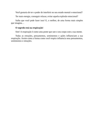 Você gostaria de ter o poder de interferir no seu estado mental e emocional?
Ter mais energia, conseguir relaxar, evitar aquela explosão emocional?
Saiba que você pode fazer isso! E, o melhor, de uma forma mais simples
que imagina…
O segredo está na respiração!
Sim! A respiração é como uma ponte que une o seu corpo com a sua mente.
Todas as emoções, pensamentos, sentimentos e ações influenciam a sua
respiração. Assim como a forma como você respira influencia seus pensamentos,
sentimentos e emoções.
 
