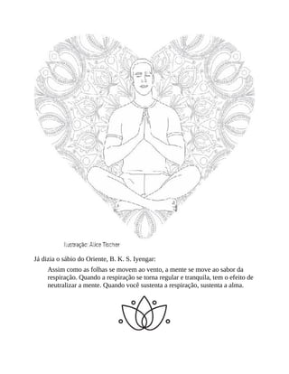 Já dizia o sábio do Oriente, B. K. S. Iyengar:
Assim como as folhas se movem ao vento, a mente se move ao sabor da
respiração. Quando a respiração se torna regular e tranquila, tem o efeito de
neutralizar a mente. Quando você sustenta a respiração, sustenta a alma.
 