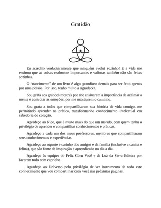 Gratidão
Eu acredito verdadeiramente que ninguém evolui sozinho! E a vida me
ensinou que as coisas realmente importantes e valiosas também não são feitas
sozinhas.
O “nascimento” de um livro é algo grandioso demais para ser feito apenas
por uma pessoa. Por isso, tenho muito a agradecer.
Sou grata aos grandes mestres por me ensinarem a importância de acalmar a
mente e controlar as emoções, por me mostrarem o caminho.
Sou grata a todos que compartilharam sua história de vida comigo, me
permitindo aprender na prática, transformando conhecimento intelectual em
sabedoria do coração.
Agradeço ao Nico, que é muito mais do que um marido, com quem tenho o
privilégio de aprender e compartilhar conhecimentos e práticas.
Agradeço a cada um dos meus professores, mentores que compartilharam
seus conhecimentos e experiências.
Agradeço ao suporte e carinho dos amigos e da família (inclusive a canina e
felina), que são fonte de inspiração e aprendizado no dia a dia.
Agradeço às equipes do Feliz Com Você e da Luz da Serra Editora por
fazerem tudo com capricho.
Agradeço ao Universo pelo privilégio de ser instrumento de todo este
conhecimento que vou compartilhar com você nas próximas páginas.
 