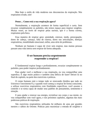 Mas hoje o estilo de vida moderno nos desconectou da respiração. Nós
respiramos errado, sim!
Pense… Como está a sua respiração agora?
Normalmente, a respiração acontece de forma superficial e curta. Sem
esvaziar completamente os pulmões, não temos espaço para inspirar oxigênio.
Muitas vezes, ao invés de respirar pelas narinas, que é a forma correta,
respiramos pela boca.
Essa maneira de respirar gera: ansiedade, estresse, medo, preocupação,
dores de cabeça, cansaço, falta de clareza, dores nas articulações, doenças
respiratórias, instabilidade emocional, enfim, uma série de problemas.
Nenhum ser humano é capaz de viver sem respirar, mas muitas pessoas
passam uma vida inteira sem respirar de forma adequada.
O ser humano precisa urgentemente
reaprender a respirar!
É fundamental expirar longa e profundamente, esvaziar completamente os
pulmões, para poder inspirar profundamente.
Para ajudar você a melhorar a sua respiração, eu vou compartilhar uma
superdica. É algo muito prático e também uma delícia de fazer! Deixei lá no
final do capítulo, na parte dos exercícios e práticas.
O corpo humano está o tempo todo se renovando (lembra que tudo no
Universo é movimento?!), e quando você começa a respirar de forma consciente,
a utilizar exercícios respiratórios com finalidades específicas, você assume o
controle e se torna capaz de mudar seus padrões de pensamento, sentimento e
emoção.
E para ajudar a renovar sua energia, revitalizar seu corpo e sua mente, eu
vou compartilhar com você agora, e nos próximos capítulos, algumas das mais
poderosas práticas de respiração.
São exercícios respiratórios utilizados há milhares de anos por grandes
mestres e sábios do Oriente. Práticas para maximizar a entrada de oxigênio e
 