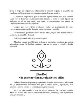 livrar o corpo de impurezas, estimulando o sistema corporal e ativando um
estado mental de relaxamento, calma e energia, livre de tensões.
O exercício respiratório que eu escolhi especialmente para este capítulo
ajuda você a dissolver condicionamentos mentais. É como se você ligasse um
aspirador de pó na sua mente para sugar os pensamentos com raízes em
condicionamentos mentais negativos.
Sempre que você estiver precisando mudar um pensamento, ter mais
clareza, mais concentração, limpar a mente, faça este exercício.
Eu recomendo que você o insira na sua rotina, faça-o pelo menos uma vez
ao dia (hoje, amanhã e depois).
E aí? O que você acha de praticar? Agora?
Afinal de contas, você já sabe, se ficar só na teoria a mudança que deseja
não vai acontecer. No final do capítulo, você vai encontrar o exercício. Então,
vamos lá!
[Perdão]
Não existem vítimas, culpados ou vilões
Todo ser humano já passou por períodos de dor e sofrimento. Cada um de
nós já experimentou momentos em que se sentiu vítima, injustiçado, mas
também ocasiões em que se sentiu culpado, responsável.
Você, eu, todo mundo, já teve em algum momento da vida uma situação
difícil ou de dor: uma traição, uma crise financeira, uma briga com alguém que
ama, um acidente…
 