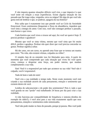 E não importa quantas situações difíceis você vive, o que importa é o que
você sente em relação a essas experiências. Existe alguma situação do seu
passado que lhe traga culpa, vergonha, raiva ou mágoa? Há algo de que você não
gosta nem de lembrar e que, se pudesse, apagaria da sua história?
Pois saiba que é exatamente isso que prende você ao Ciclo da Ansiedade
Emocional. Esses sentimentos bloqueiam o fluxo da abundância, impedem que
você sinta a energia do amor. Com isso, você não consegue perdoar o passado,
nem honrar o que viveu.
Cada história que você viveu o trouxe até aqui, fez você ser quem é hoje. É
preciso perdoar e agradecer!
Mesmo que você se sinta vítima, mesmo que você sinta que foi muito
difícil, perdoe e agradeça. Perdoar não quer dizer que você precisa concordar ou
gostar. Perdoar significa soltar.
Há dez anos, em um curso, eu aprendi uma frase que se tornou um mantra
para mim: “Na vida, não existem vítimas, culpados ou vilões”.
O simples fato de eu entender isso foi libertador para mim. A partir do
momento que você compreende que cada situação que viveu foi você quem
criou, começa a despertar uma força, um poder interno, que mudam
completamente a sua vida.
Sim! Você é o responsável por tudo que acontece na sua vida! Você não é
culpado, você é responsável.
Tudo de bom e tudo de ruim!
Você cria a sua realidade o tempo todo. Neste exato momento você está
criando a sua realidade através de cada pensamento, emoção e sentimento que
existem dentro de você.
Lembra do subconsciente e do poder dos sentimentos? Pois é, tudo o que
você guarda no seu “porão” está trabalhando 24 horas por dia para criar a sua
realidade.
A vida funciona por compatibilidade de frequência e sintonia (lembra do
exemplo do rádio?), e você atrai para a sua vida exatamente aquilo que seus
pensamentos, emoções e sentimentos estão sintonizados.
Você não pode mudar os fatos do passado, porque já passou. Mas você pode
 