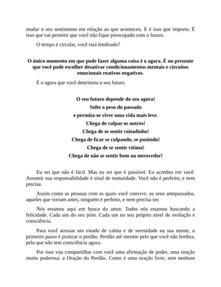 mudar o seu sentimento em relação ao que aconteceu. E é isso que importa. É
isso que vai permitir que você não fique preocupado com o futuro.
O tempo é circular, você está lembrado?
O único momento em que pode fazer alguma coisa é o agora. É no presente
que você pode escolher desativar condicionamentos mentais e circuitos
emocionais reativos negativos.
É o agora que você determina o seu futuro.
O seu futuro depende do seu agora!
Solte o peso do passado
e permita-se viver uma vida mais leve.
Chega de culpar os outros!
Chega de se sentir coitadinho!
Chega de ficar se culpando, se punindo!
Chega de se sentir vítima!
Chega de não se sentir bom ou merecedor!
Eu sei que não é fácil. Mas eu sei que é possível. Eu acredito em você.
Assumir sua responsabilidade é sinal de maturidade. Você não é perfeito, e nem
precisa.
Assim como as pessoas com as quais você convive, os seus antepassados,
aqueles que vieram antes, ninguém é perfeito, e nem precisa ser.
Nós estamos aqui em busca do amor. Todos nós estamos buscando a
felicidade. Cada um do seu jeito. Cada um no seu próprio nível de evolução e
consciência.
Para você acessar um estado de calma e de serenidade na sua mente, o
primeiro passo é praticar o perdão. Perdão até mesmo pelo que você não lembra,
pelo que não tem consciência agora.
Por isso vou compartilhar com você uma afirmação de poder, uma oração
muito poderosa: a Oração do Perdão. Como é uma oração livre, sem nenhum
 