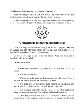 vínculo com religião, qualquer pessoa pode e deve fazer.
Abra seu coração, permita que esta oração fale diretamente com a sua
mente subconsciente. Ela está na parte dos exercícios e práticas.
Minha recomendação é que você faça esta afirmação de poder (oração)
todos os dias a partir de agora. Repita ela por um período mínimo de 21 dias.
A coragem de aceitar suas imperfeições
Qual é o preço da ansiedade? Você já se fez essa pergunta? Há uma
propaganda que diz: “Existem coisas na vida que não tem preço…” E a
ansiedade é uma delas – só que no lado negativo.
Se tivesse um preço, o valor seria caro demais! Você, que sofre com a
ansiedade, sabe que é verdade.
Uma mente ansiosa…
✓ Deixa-nos acelerados, impacientes e com a sensação de falta de
tempo.
✓ Não nos permite errar.
✓ Prende-nos pelo medo de fracassarmos, de não sermos bons o
bastante, de não agradarmos, de não sermos perfeitos.
✓ Faz com que nos esforcemos para cumprir as expectativas dos
outros, mesmo que isso nos deixe esgotados emocionalmente.
✓ Está sempre preocupada, fazendo previsões para o futuro, tentando
manter o controle e, quando o futuro chega, nada daquilo acontece.
✓ Nos faz acreditar que nada é o suficiente. Estamos sempre
insatisfeitos, e nos exigimos mais e mais, o que acaba nos deixando
 