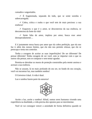 cansados e angustiados.
✓ É fragmentada, separada do todo, que se sente sozinha e
sobrecarregada.
✓ Cobra, crítica e rouba o que você tem de mais precioso: a sua
essência!
✓ Esqueceu o que é o amor, se desconectou da sua essência, se
desconectou da fonte da vida!
✓ Sente falta de amor, implora por amor, busca esse amor
desesperadamente…
E é justamente nessa busca por amor que ela cobra perfeição, que ela nos
faz ir além dos nossos limites, que ela não nos permite relaxar, que ela se
preocupa e tenta nos controlar.
Tenha a coragem de aceitar as suas imperfeições! De ser diferente! De
pensar diferente! Tenha coragem de ser você, sem se importar com o que os
outros vão pensar, sem se comparar e sem tentar agradar.
Permita-se derrubar os muros de proteção construídos pela mente ansiosa e
acessar a sua essência.
Não se assuste, lá no mais profundo do seu ser, no fundo do seu coração,
você vai encontrar luz, mas também sombra!
O Universo é dual. A vida é dual.
Luz e sombra fazem parte da natureza!
Aceite a luz, aceite a sombra! Afinal, somos seres humanos vivendo uma
experiência na dualidade, a vida precisa dos opostos para se movimentar.
Você só vai conseguir vencer a ansiedade de forma definitiva quando se
 