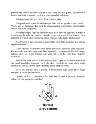 permitir ser inteiro, quando você amar cada uma das suas partes, quando você
amar a sua história, quando você se aceitar incondicionalmente.
Saiba que você não precisa ser forte o tempo todo.
Não precisa dar conta de tudo sempre. Não precisa agradar a todo mundo.
Você é um ser humano, e faz parte da nossa natureza sentir medo, ficar irritado,
errar e depois se arrepender.
Ao tentar negar, fugir ou esconder tudo isso, você se aprisiona e corta o
movimento da vida. Ao aceitar, entender e acessar a sua força interna, para
melhorar e evoluir, você se conecta com o fluxo da vida, com a abundância!
Não importa o que os outros pensam sobre você. Não importa o que outros
esperam de você.
O que importa realmente é você saber que coloca amor em tudo o que faz.
Compreender que tudo o que você faz é executado com presença. Em tudo o que
realiza, você faz o seu melhor, que você faz o melhor que pode naquele
momento.
Tudo o que você precisa é de capricho! Sim! Capricho é fazer o melhor na
sua atual condição, enquanto você não tiver condição de fazer ainda mais
impecável. Isso eu aprendi com o filósofo Mario Sergio Cortella.
Dê o seu melhor para o mundo. Simplesmente seja você! (Isso exige
coragem, e eu sei que você tem).
Quando você faz o seu melhor, fica tudo bem! Acredite! (Vamos falar mais
sobre isso nos próximos capítulos.)
[Detox]
corpo e mente
 