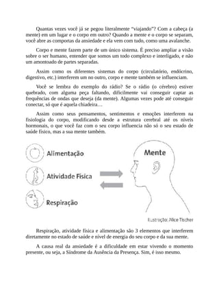 Quantas vezes você já se pegou literalmente “viajando”? Com a cabeça (a
mente) em um lugar e o corpo em outro? Quando a mente e o corpo se separam,
você abre as comportas da ansiedade e ela vem com tudo, como uma avalanche.
Corpo e mente fazem parte de um único sistema. É preciso ampliar a visão
sobre o ser humano, entender que somos um todo complexo e interligado, e não
um amontoado de partes separadas.
Assim como os diferentes sistemas do corpo (circulatório, endócrino,
digestivo, etc.) interferem um no outro, corpo e mente também se influenciam.
Você se lembra do exemplo do rádio? Se o rádio (o cérebro) estiver
quebrado, com alguma peça faltando, dificilmente vai conseguir captar as
frequências de ondas que deseja (da mente). Algumas vezes pode até conseguir
conectar, só que é aquela chiadeira…
Assim como seus pensamentos, sentimentos e emoções interferem na
fisiologia do corpo, modificando desde a estrutura cerebral até os níveis
hormonais, o que você faz com o seu corpo influencia não só o seu estado de
saúde físico, mas a sua mente também.
Respiração, atividade física e alimentação são 3 elementos que interferem
diretamente no estado de saúde e nível de energia do seu corpo e da sua mente.
A causa real da ansiedade é a dificuldade em estar vivendo o momento
presente, ou seja, a Síndrome da Ausência da Presença. Sim, é isso mesmo.
 