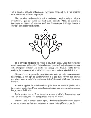 está seguindo o método, aplicando os exercícios, com certeza já está sentindo
neste momento o poder da respiração.
Mas, se quiser melhorar ainda mais o modo como respira, aplique a dica de
aromaterapia que eu ensino no final deste capítulo. Além de conferir a
Respiração da Abelha, técnica que você também encontra lá. E siga fazendo o
seu “PP” com comprometimento.
Já o terceiro elemento se refere à atividade física. Você faz exercícios
regularmente ou é sedentário? Falar sobre essa questão é muito importante, e eu
tenho obrigação de fazer esse alerta para você, porque hoje, no estilo de vida
moderno, há um excesso de atividade mental e quase nada de atividade física.
Muitas vezes, exigimos da mente o tempo todo, mas não movimentamos
nosso corpo. E esse tipo de comportamento é o que mais observo nas pessoas
que sofrem com a ansiedade, reclamam de insônia ou de síndrome das pernas
inquietas.
Há tantas opções de exercício físico, para todos os estilos e gostos, ao ar
livre ou em academias. Fazer caminhadas, alongar, dar um mergulho no mar,
dançar, andar de bicicleta…
Tenho certeza que você vai encontrar alguma atividade de que goste, que
seja algo prazeroso, que faça bem para seu corpo e sua mente.
Para que você se conecte com o agora, é fundamental movimentar o corpo e
prestar atenção ao movimento, colocando presença e consciência corporal.
 