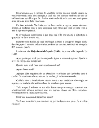 Em muitos casos, o excesso de atividade mental cria um estado interno de
tensão que drena toda a sua energia, e você não tem vontade nenhuma de sair do
sofá ou fazer seja lá o que for. Assim, você acaba ficando cada vez mais preso
neste ciclo de ansiedade emocional.
Por isso, cuidado. Você não precisa fazer muito, exagerar, passar dos seus
limites. A mudança pode e deve acontecer num ritmo que você se sinta feliz, e
isso é algo muito pessoal.
O ser humano superestima o que pode ser feito em um dia e subestima o
que pode ser feito em um ano.
Durante o seu banho, se você entrelaçar as mãos e alongar os braços acima
da cabeça por 1 minuto, todos os dias, no final de um ano, você vai ter alongado
365 minutos (uau!).
Lembre-se do Hoje-Amanhã-Depois (HAD), tudo na vida depende do
HAD!
A pergunta que você precisa responder (para si mesmo) agora é: Qual é o
nível de energia que desejo ter?
Quanto mais você fizer, mais resultado vai ter!
Agora é com você!
Aplique com regularidade os exercícios e práticas que aprendeu aqui e
confie! Os resultados vão acontecer, ou melhor, já estão acontecendo.
Cuidado com o imediatismo! Assim como a sua ansiedade não surgiu de
repente, ela também não vai ir embora de uma hora para a outra.
Tudo o que é valioso na sua vida levou tempo e energia: construir um
relacionamento sólido e amoroso com seu marido, educar um filho, conquistar
reconhecimento e sucesso profissional.
Controlar a ansiedade também é assim!
Você tem um método, um caminho, só precisa fazer a sua parte. Eu acredito
em você!
 