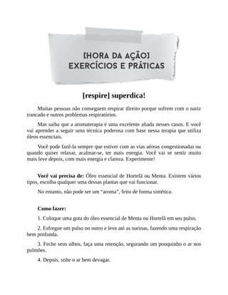[respire] superdica!
Muitas pessoas não conseguem respirar direito porque sofrem com o nariz
trancado e outros problemas respiratórios.
Mas saiba que a aromaterapia é uma excelente aliada nesses casos. E você
vai aprender a seguir uma técnica poderosa com base nessa terapia que utiliza
óleos essenciais.
Você pode fazê-la sempre que estiver com as vias aéreas congestionadas ou
quando quiser relaxar, acalmar-se, ter mais energia. Você vai se sentir muito
mais leve depois, com mais energia e clareza. Experimente!
Você vai precisa de: Óleo essencial de Hortelã ou Menta. Existem vários
tipos, escolha qualquer uma dessas plantas que vai funcionar.
No entanto, não pode ser um “aroma”, feito de forma sintética.
Como fazer:
1. Coloque uma gota do óleo essencial de Menta ou Hortelã em seu pulso.
2. Esfregue um pulso no outro e leve até as narinas, fazendo uma respiração
bem profunda.
3. Feche seus olhos, faça uma retenção, segurando um pouquinho o ar nos
pulmões.
4. Depois, solte o ar bem devagar.
 
