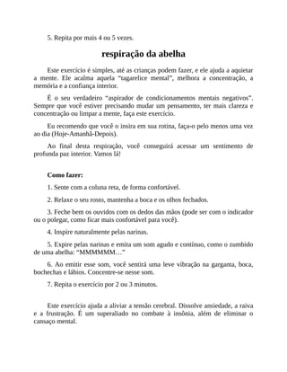 5. Repita por mais 4 ou 5 vezes.
respiração da abelha
Este exercício é simples, até as crianças podem fazer, e ele ajuda a aquietar
a mente. Ele acalma aquela “tagarelice mental”, melhora a concentração, a
memória e a confiança interior.
É o seu verdadeiro “aspirador de condicionamentos mentais negativos”.
Sempre que você estiver precisando mudar um pensamento, ter mais clareza e
concentração ou limpar a mente, faça este exercício.
Eu recomendo que você o insira em sua rotina, faça-o pelo menos uma vez
ao dia (Hoje-Amanhã-Depois).
Ao final desta respiração, você conseguirá acessar um sentimento de
profunda paz interior. Vamos lá!
Como fazer:
1. Sente com a coluna reta, de forma confortável.
2. Relaxe o seu rosto, mantenha a boca e os olhos fechados.
3. Feche bem os ouvidos com os dedos das mãos (pode ser com o indicador
ou o polegar, como ficar mais confortável para você).
4. Inspire naturalmente pelas narinas.
5. Expire pelas narinas e emita um som agudo e contínuo, como o zumbido
de uma abelha: “MMMMMM…”
6. Ao emitir esse som, você sentirá uma leve vibração na garganta, boca,
bochechas e lábios. Concentre-se nesse som.
7. Repita o exercício por 2 ou 3 minutos.
Este exercício ajuda a aliviar a tensão cerebral. Dissolve ansiedade, a raiva
e a frustração. É um superaliado no combate à insônia, além de eliminar o
cansaço mental.
 