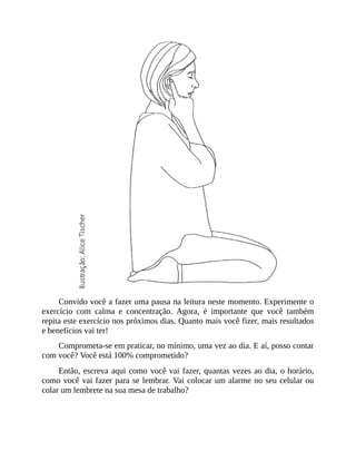 Convido você a fazer uma pausa na leitura neste momento. Experimente o
exercício com calma e concentração. Agora, é importante que você também
repita este exercício nos próximos dias. Quanto mais você fizer, mais resultados
e benefícios vai ter!
Comprometa-se em praticar, no mínimo, uma vez ao dia. E aí, posso contar
com você? Você está 100% comprometido?
Então, escreva aqui como você vai fazer, quantas vezes ao dia, o horário,
como você vai fazer para se lembrar. Vai colocar um alarme no seu celular ou
colar um lembrete na sua mesa de trabalho?
 