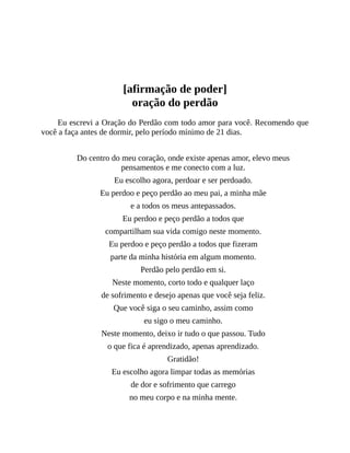 [afirmação de poder]
oração do perdão
Eu escrevi a Oração do Perdão com todo amor para você. Recomendo que
você a faça antes de dormir, pelo período mínimo de 21 dias.
Do centro do meu coração, onde existe apenas amor, elevo meus
pensamentos e me conecto com a luz.
Eu escolho agora, perdoar e ser perdoado.
Eu perdoo e peço perdão ao meu pai, a minha mãe
e a todos os meus antepassados.
Eu perdoo e peço perdão a todos que
compartilham sua vida comigo neste momento.
Eu perdoo e peço perdão a todos que fizeram
parte da minha história em algum momento.
Perdão pelo perdão em si.
Neste momento, corto todo e qualquer laço
de sofrimento e desejo apenas que você seja feliz.
Que você siga o seu caminho, assim como
eu sigo o meu caminho.
Neste momento, deixo ir tudo o que passou. Tudo
o que fica é aprendizado, apenas aprendizado.
Gratidão!
Eu escolho agora limpar todas as memórias
de dor e sofrimento que carrego
no meu corpo e na minha mente.
 