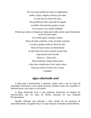 Por isso, peço perdão por todos os julgamentos,
medos, culpas, mágoas, tristezas, por todas
as vezes que me afastei do amor.
Peço perdão por tudo o que não me agrada
na minha vida presente, porque sei que
sou eu quem cria a minha realidade.
Permito que todos os bloqueios criados pela minha mente sejam dissolvidos
na luz do amor agora.
Eu escolho agora: entregar, confiar.
Deixo de tentar controlar a vida, de tentar controlar
os outros, porque confio no fluxo da vida.
Deixo de buscar amor, reconhecimento
ou aprovação nos outros, porque sei que tudo
o que preciso está em mim.
Deixo ir… Deixo fluir…
Neste momento, limpo minha mente
e abro meu coração para a luz e para o amor.
Tudo que existe em mim é luz, é amor.
Gratidão!
água solarizada azul
A ideia aqui é potencializar o processo, ajudar você a sair do Ciclo da
Ansiedade Emocional o mais rápido possível, trazendo ainda mais equilíbrio e
harmonia para o seu corpo e a sua mente.
A Água Solarizada Azul é uma poderosa ferramenta de limpeza do
subconsciente, que faz parte da técnica havaiana de cura chamada
Ho’oponopono.
Quando utilizada com intenção e foco, dentro de um processo de
autoconhecimento, ela ganha força e é capaz de gerar resultados surpreendentes:
 
