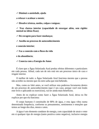 ✓ Diminui a ansiedade, ajuda
a relaxar e acalmar a mente;
✓ Dissolve tristeza, medos, culpas e mágoas;
✓ Traz clareza interior (capacidade de enxergar além, sem rigidez
mental ou ideias fixas);
✓ Dá coragem para fazer mudanças;
✓ Auxilia no processo de autoconhecimento
e conexão interior;
✓ Faz a conexão com o fluxo da vida
e da abundância;
✓ Conecta com a Energia do Amor.
É claro que a Água Solarizada Azul produz efeitos diferentes e particulares
em cada pessoa. Afinal, cada um de nós está em um processo único de cura e
resgate interior.
O melhor de tudo: a Água Solarizada Azul funciona mesmo que a pessoa
não acredite ou mesmo que ela nem saiba que está bebendo.
Mas, como eu falei antes, se você utilizar esta poderosa ferramenta dentro
de um processo de autoconhecimento (que é seu caso, porque você está lendo
este livro e aplicando os exercícios), vai ter ainda mais benefícios.
Antes de eu explicar como fazer a Água Solarizada Azul, deixa eu lhe
explicar por que ela funciona:
O corpo humano é constituído de 80% de água, e esta água vibra numa
determinada frequência, conforme os pensamentos, sentimentos e emoções que
temos ao longo dos dias, meses e anos.
A água é um elemento condutor de energia, com capacidade de atrair e reter
em si qualquer tipo de energia (tanto positiva como negativa), inclusive energia
 